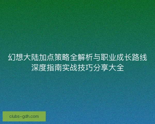 幻想大陆加点策略全解析与职业成长路线深度指南实战技巧分享大全