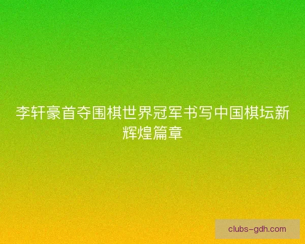 李轩豪首夺围棋世界冠军书写中国棋坛新辉煌篇章