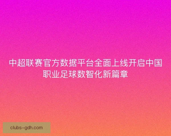 中超联赛官方数据平台全面上线开启中国职业足球数智化新篇章